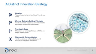 A Distinct Innovation Strategy
Situation
Futures. How uncertain is your future? How do you
know?
Winning Claims & Guiding Principles
How do we need to expand our core? What are the
key areas of focus for new opportunities?
Priorities & Gaps
Where does our current portfolio get us? What are
the key strategic gaps?
Alignment & Coherent Action
How do we create an enhanced culture and
structure for change and adaptation?
 