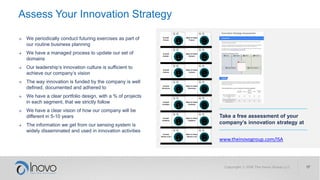 Assess Your Innovation Strategy
Take a free assessment of your
company’s innovation strategy at
www.theinovogroup.com/ISA
→ We periodically conduct futuring exercises as part of
our routine business planning
→ We have a managed process to update our set of
domains
→ Our leadership’s innovation culture is sufficient to
achieve our company’s vision
→ The way innovation is funded by the company is well
defined, documented and adhered to
→ We have a clear portfolio design, with a % of projects
in each segment, that we strictly follow
→ We have a clear vision of how our company will be
different in 5-10 years
→ The information we get from our sensing system is
widely disseminated and used in innovation activities
 