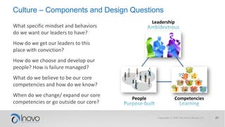 Culture – Components and Design Questions
Leadership
People Competencies
What specific mindset and behaviors
do we want our leaders to have?
How do we get our leaders to this
place with conviction?
How do we choose and develop our
people? How is failure managed?
What do we believe to be our core
competencies and how do we know?
When do we change/ expand our core
competencies or go outside our core?
 