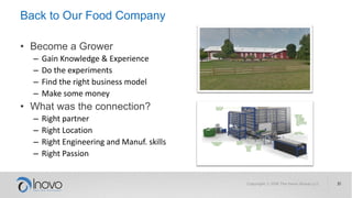Back to Our Food Company
• Become a Grower
– Gain Knowledge & Experience
– Do the experiments
– Find the right business model
– Make some money
• What was the connection?
– Right partner
– Right Location
– Right Engineering and Manuf. skills
– Right Passion
 