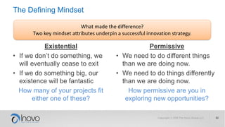 The Defining Mindset
Existential
• If we don’t do something, we
will eventually cease to exit
• If we do something big, our
existence will be fantastic
How many of your projects fit
either one of these?
Permissive
• We need to do different things
than we are doing now.
• We need to do things differently
than we are doing now.
How permissive are you in
exploring new opportunities?
What made the difference?
Two key mindset attributes underpin a successful innovation strategy.
 
