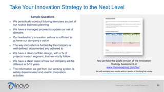 Take Your Innovation Strategy to the Next Level
Sample Questions
→ We periodically conduct futuring exercises as part of
our routine business planning
→ We have a managed process to update our set of
domains
→ Our leadership’s innovation culture is sufficient to
achieve our company’s vision
→ The way innovation is funded by the company is
well defined, documented and adhered to
→ We have a clear portfolio design, with a % of
projects in each segment, that we strictly follow
→ We have a clear vision of how our company will be
different in 5-10 years
→ The information we get from our sensing system is
widely disseminated and used in innovation
activities
www.theinovogroup.com/isa/
You can take the public version of the Innovation
Strategy Assessment at
We will send you your results within 4 weeks of finishing the survey
 