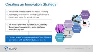 Creating an Innovation Strategy
» An existential threat to the business is looming
» A company environment promoting a wiliness to
change and move far from their core
» A 6-month project to explore futures, identify
domains and opportunities and establish an
innovation system.
» Created a new ‘business experiment’ in a different
food sector with a different business model.
Existential
Situation
New Business
and B-model
Opportunity
Factory
Innovation
System
 