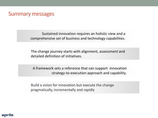 Summary messages
Sustained innovation requires an holistic view and a
comprehensive set of business and technology capabilities.
The change journey starts with alignment, assessment and
detailed definition of initiatives.
A framework sets a reference that can support innovation
strategy-to-execution approach and capability.
Build a vision for innovation but execute the change
pragmatically, incrementally and rapidly
 