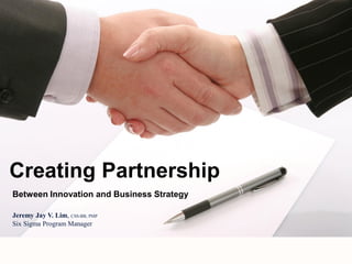 Between Innovation and Business Strategy
Creating Partnership
Jeremy Jay V. Lim, CSS-BB, PMP
Six Sigma Program Manager
 