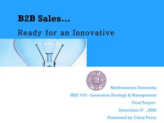 B2B Sales…   Ready for an Innovative Approach?   Northwestern University MSC 515 - Innovation Strategy & Management Final Project  December 5 th  , 2008 Presented by Coley Perry 