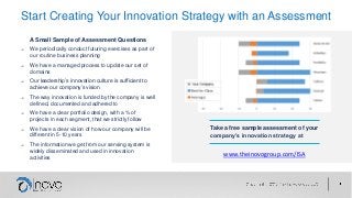 Start Creating Your Innovation Strategy with an Assessment
Take a free sample assessment of your
company’s innovation strategy at
www.theinovogroup.com/ISA
A Small Sample of Assessment Questions
→ We periodically conduct futuring exercises as part of
our routine business planning
→ We have a managed process to update our set of
domains
→ Our leadership’s innovation culture is sufficient to
achieve our company’s vision
→ The way innovation is funded by the company is well
defined, documented and adhered to
→ We have a clear portfolio design, with a % of
projects in each segment, that we strictly follow
→ We have a clear vision of how our company will be
different in 5-10 years
→ The information we get from our sensing system is
widely disseminated and used in innovation
activities
 