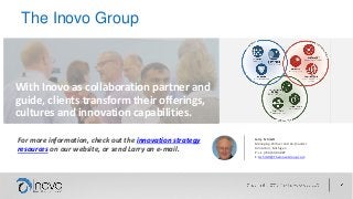 The Inovo Group
For more information, check out the innovation strategy
resources on our website, or send Larry an e-mail.
With Inovo as collaboration partner and
guide, clients transform their offerings,
cultures and innovation capabilities.
Larry Schmitt
Managing Partner and Co-founder
Ann Arbor, Michigan
P: +1 (734) 604-3887
E: lschmitt@TheInovoGroup.com
 