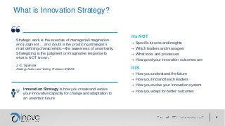 What is Innovation Strategy?
Strategic work is the exercise of managerial imagination
and judgment … and doubt is the practicing strategist’s
most defining characteristic—the awareness of uncertainty.
Strategizing is the judgment or imaginative response to
what is NOT known.”
J.-C. Spender
Strategy Author and Visiting Professor ESADE
It’s NOT
→ Specific futures and insights
→ Which leaders and managers
→ What tools and processes
→ How good your innovation outcomes are
It IS
→ How you understand the future
→ How you find and teach leaders
→ How you evolve your innovation system
→ How you adapt for better outcomes
Innovation Strategy is how you create and evolve
your innovative capacity for change and adaptation to
an uncertain future
 