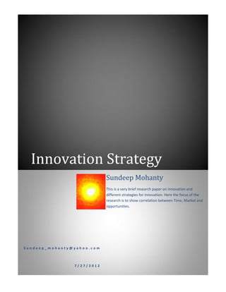 Innovation Strategy
                            Sundeep Mohanty
                            This is a very brief research paper on innovation and
                            different strategies for innovation. Here the focus of the
                            research is to show correlation between Time, Market and
                            opportunities.




Sundeep_mohanty@yahoo.com



                7/27/2012
 