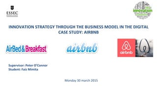 INNOVATION	
  STRATEGY	
  THROUGH	
  THE	
  BUSINESS	
  MODEL	
  IN	
  THE	
  DIGITAL	
  
CASE	
  STUDY:	
  AIRBNB	
  
Supervisor:	
  Peter	
  O’Connor	
  
Student:	
  Faiz	
  Mimita	
  
Monday	
  30	
  march	
  2015	
  
 