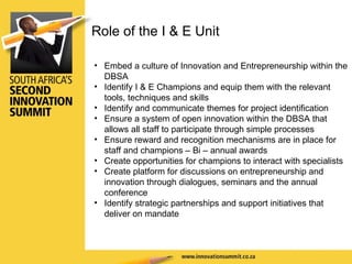 Embed a culture of Innovation and Entrepreneurship within the DBSA Identify I & E Champions and equip them with the relevant tools, techniques and skills Identify and communicate themes for project identification Ensure a system of open innovation within the DBSA that allows all staff to participate through simple processes Ensure reward and recognition mechanisms are in place for staff and champions – Bi – annual awards Create opportunities for champions to interact with specialists Create platform for discussions on entrepreneurship and innovation through dialogues, seminars and the annual conference Identify strategic partnerships and support initiatives that deliver on mandate Role of the I & E Unit 