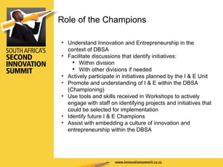 Understand Innovation and Entrepreneurship in the context of DBSA Facilitate discussions that identify initiatives: Within division With other divisions if needed Actively participate in initiatives planned by the I & E Unit Promote and understanding of I & E within the DBSA (Championing) Use tools and skills received in Workshops to actively engage with staff on identifying projects and initiatives that could be selected for implementation Identify future I & E Champions Assist with embedding a culture of innovation and entrepreneurship within the DBSA   Role of the Champions 