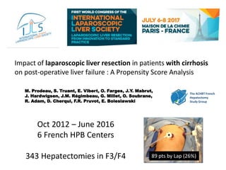 Impact of laparoscopic liver resection in patients with cirrhosis
on post-operative liver failure : A Propensity Score Analysis
M. Prodeau, S. Truant, E. Vibert, O. Farges, J.Y. Mabrut,
J. Hardwigsen, J.M. Régimbeau, G. Millet, O. Soubrane,
R. Adam, D. Cherqui, F.R. Pruvot, E. Boleslawski
The ACHBT French
Hepatectomy
Study Group
Oct 2012 – June 2016
6 French HPB Centers
343 Hepatectomies in F3/F4 89 pts by Lap (26%)
 