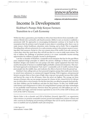 INNOV_KickStart-reprint.qxd    3/10/2006   4:17 PM   Page 9




                                                                      reprinted with permission from MIT Press


                                                                      innovations
       Martin Fisher                                                  TECHNOLOGY | GOVERNANCE | GLOBALIZATION

                                                                      mitpress.mit.edu/innovations

           Income Is Development
           KickStart’s Pumps Help Kenyan Farmers
           Transition to a Cash Economy

       Within less than a generation, poor families in Africa have been thrown from essentially a sub-
       sistence lifestyle into a primarily cash-based economy. Ability to earn an income is suddenly a
       paramount skill. Yet approaches to encouraging development continue to be based on the
       assumption that the primary need of people in poor places is something other than a way to
       make money—better healthcare, education, water, housing, and so forth. This is misguided.
       Providing these will not end poverty. In a cash economy, money is the primary means to secur-
       ing other vital resources. Except in a few very remote areas of the world, if you ask a person in
       a poor place what they need most, they will tell you that it is a way to make more money. The
       way to address the challenge of persistent poverty is to create sustainable income-earning
       opportunities for millions of people. Income is development.
            I am the co-founder of KickStart, a nonprofit social enterprise that has for the past fifteen
       years employed design principles to address the poverty challenge in Kenya and Tanzania.
       KickStart designs and markets low-cost pumps and other capital equipment that have been
       used by thousands of farmers to establish highly profitable commercial enterprises. This mar-
       ket-based approach to development “kick-starts” a sustainable cycle of wealth creation, brings
       poor people into the middle class, and eradicates the effects of poverty from the ground up.
            KickStart’s best-selling tools are foot-powered irrigation pumps that enable poor farmers
       to switch from subsistence to commercial irrigated farming. With irrigation, entrepreneurial
       farmers can grow three or four crops of high-value crops per year, greatly increase their yields,
       and harvest the crops in the off-season, when the prices are highest. The average net farm
       income of farmers who use our pumps increases by a factor of ten—from $110 to $1,100 per
       year. In Africa this is a lot of money. For the first time they can afford to properly feed and edu-
       cate their children, pay for healthcare and plan for their futures. To date, over 40,000 small-
       scale farmers and entrepreneurs in Africa are using KickStart’s pumps and other technologies
       to run profitable small businesses. Between them they generate over $40 million per year in
       new profits and wages, and total revenues equivalent to over 0.5% of the GDP in Kenya, and
       0.2% of the GDP in Tanzania.

       Martin Fisher is the co-founder and CEO of KickStart (formerly ApproTEC), an organization
       whose mission is to promote sustainable economic growth and employment creation in Kenya and
       other countries by developing and promoting technologies that can be used by dynamic entrepre-
       neurs to establish and run profitable small-scale enterprises.

       © 2006 Tagore LLC
       innovations / winter 2006                                                                                 9
 