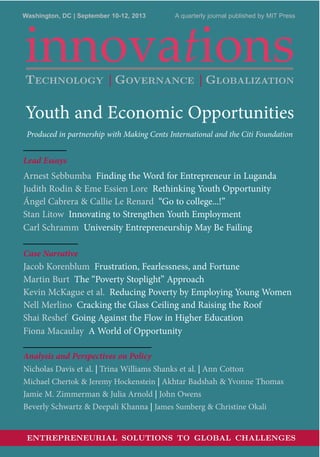 innovations
Washington, DC | September 10-12, 2013 A quarterly journal published by MIT Press
Youth and Economic Opportunities
Produced in partnership with Making Cents International and the Citi Foundation
Lead Essays
Arnest Sebbumba Finding the Word for Entrepreneur in Luganda
Judith Rodin & Eme Essien Lore Rethinking Youth Opportunity
Ángel Cabrera & Callie Le Renard “Go to college...!”
Stan Litow Innovating to Strengthen Youth Employment
Carl Schramm University Entrepreneurship May Be Failing
Case Narrative
Jacob Korenblum Frustration, Fearlessness, and Fortune
Martin Burt The “Poverty Stoplight” Approach
Kevin McKague et al. Reducing Poverty by Employing Young Women
Nell Merlino Cracking the Glass Ceiling and Raising the Roof
Shai Reshef Going Against the Flow in Higher Education
Fiona Macaulay A World of Opportunity
Analysis and Perspectives on Policy
Nicholas Davis et al. | Trina Williams Shanks et al. | Ann Cotton
Michael Chertok & Jeremy Hockenstein | Akhtar Badshah & Yvonne Thomas
Jamie M. Zimmerman & Julia Arnold | John Owens
Beverly Schwartz & Deepali Khanna | James Sumberg & Christine Okali
ENTREPRENEURIAL SOLUTIONS TO GLOBAL CHALLENGES
TECHNOLOGY | GOVERNANCE | GLOBALIZATION
 