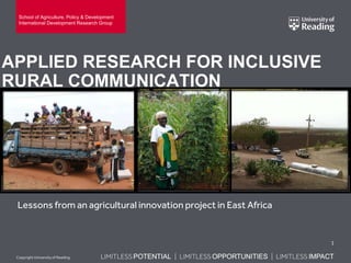 LIMITLESS POTENTIAL | LIMITLESS OPPORTUNITIES | LIMITLESS IMPACTLIMITLESS POTENTIAL | LIMITLESS OPPORTUNITIES | LIMITLESS IMPACTLIMITLESS POTENTIAL | LIMITLESS OPPORTUNITIES | LIMITLESS IMPACTCopyright Universityof Reading
APPLIED RESEARCH FOR INCLUSIVE
RURAL COMMUNICATION
Lessons from an agricultural innovation project in East Africa
1
School of Agriculture, Policy & Development
International Development Research Group
 