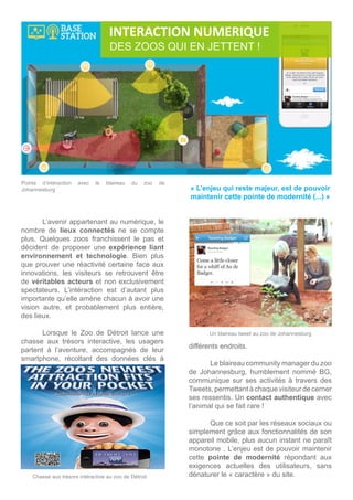 Un blaireau tweet au zoo de Johannesburg
	 L’avenir appartenant au numérique, le
nombre de lieux connectés ne se compte
plus. Quelques zoos franchissent le pas et
décident de proposer une expérience liant
environnement et technologie. Bien plus
que prouver une réactivité certaine face aux
innovations, les visiteurs se retrouvent être
de véritables acteurs et non exclusivement
spectateurs. L’intéraction est d’autant plus
importante qu’elle amène chacun à avoir une
vision autre, et probablement plus entière,
des lieux.
	
	 Lorsque le Zoo de Détroit lance une
chasse aux trésors interactive, les usagers
partent à l’aventure, accompagnés de leur
smartphone, récoltant des données clés à
Chasse aux trésors intéractive au zoo de Détroit
DES ZOOS QUI EN JETTENT !
INTERACTION NUMERIQUE
« L’enjeu qui reste majeur, est de pouvoir
maintenir cette pointe de modernité (...) »
Points d’intéraction avec le blaireau du zoo de
Johannesburg
différents endroits.
	 Le blaireau community manager du zoo
de Johannesburg, humblement nommé BG,
communique sur ses activités à travers des
Tweets,permettantàchaque visiteur de cerner
ses ressentis. Un contact authentique avec
l’animal qui se fait rare ! 			
	
	 Que ce soit par les réseaux sociaux ou
simplement grâce aux fonctionnalités de son
appareil mobile, plus aucun instant ne paraît
monotone . L’enjeu est de pouvoir maintenir
cette pointe de modernité répondant aux
exigences actuelles des utilisateurs, sans
dénaturer le « caractère » du site.
 