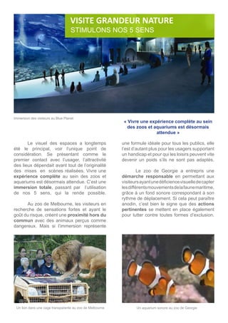 Le visuel des espaces a longtemps
été le principal, voir l’unique point de
considération. Se présentant comme le
premier contact avec l’usager, l’attractivité
des lieux dépendait avant tout de l’originalité
des mises en scènes réalisées. Vivre une
expérience complète au sein des zoos et
aquariums est désormais attendue. C’est une
immersion totale, passant par l’utilisation
de nos 5 sens, qui la rende possible.
	
	 Au zoo de Melbourne, les visiteurs en
recherche de sensations fortes et ayant le
goût du risque, créent une proximité hors du
commun avec des animaux perçus comme
dangereux. Mais si l’immersion représente
une formule idéale pour tous les publics, elle
l’est d’autant plus pour les usagers supportant
un handicap et pour qui les loisirs peuvent vite
devenir un poids s’ils ne sont pas adaptés.
	
	 Le zoo de Georgie a entrepris une
démarche responsable en permettant aux
visiteursayantunedéficiencevisuelledecapter
lesdifférentsmouvementsdelafaunemaritime,
grâce à un fond sonore correspondant à son
rythme de déplacement. Si cela peut paraître
anodin, c’est bien le signe que des actions
pertinentes se mettent en place également
pour lutter contre toutes formes d’exclusion.
	
Un lion dans une cage transparente au zoo de Melbourne Un aquarium sonore au zoo de Georgie
VISITE GRANDEUR NATURE
STIMULONS NOS 5 SENS
« Vivre une expérience complète au sein
des zoos et aquariums est désormais
attendue »
Immersion des visiteurs au Blue Planet
 