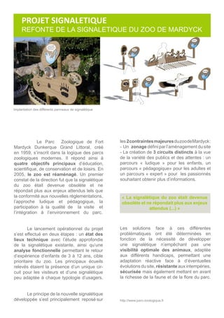 http://www.parc-zoologique.fr
Le Parc Zoologique de Fort
Mardyck Dunkerque Grand Littoral, créé
en 1959, s’inscrit dans la logique des parcs
zoologiques modernes. Il répond ainsi à
quatre objectifs principaux d’éducation,
scientifique, de conservation et de loisirs. En
2005, le zoo est réaménagé. Un premier
constat de la direction fut que la signalétique
du zoo était devenue obsolète et ne
répondait plus aux enjeux attendus tels que
la conformité aux nouvelles règlementations,
l’approche ludique et pédagogique, la
participation à la qualité de la visite et
l’intégration à l’environnement du parc.
	
	
	 Le lancement opérationnel du projet
s’est effectué en deux étapes : un état des
lieux technique avec l’étude approfondie
de la signalétique existante, ainsi qu’une
analyse fonctionnelle permettant le retour
d’expérience d’enfants de 3 à 12 ans, cible
prioritaire du zoo. Les principaux écueils
relevés étaient la présence d’un unique cir-
cuit pour les visiteurs et d’une signalétique
peu adaptée à chaque typologie d’usagers.
	
	 Le principe de la nouvelle signalétique
développée s’est principalement reposé sur
Implantation des différents panneaux de signalétique
« La signalétique du zoo était devenue
obsolète et ne répondait plus aux enjeux
attendus (...) »
les 2contraintesmajeuresduzoodeMardyck:
- Un zonage défini par l’aménagement du site
- La création de 3 circuits distincts à la vue
de la variété des publics et des attentes : un
parcours « ludique » pour les enfants, un
parcours « pédagogique» pour les adultes et
un parcours « expert » pour les passionnés
souhaitant obtenir plus d’informations.
Les solutions face à ces différentes
problématiques ont été déterminées en
fonction de la nécessité de développer
une signalétique n’empêchant pas une
visibilité optimale des animaux, adaptée
aux différents handicaps, permettant une
adaptation réactive face à d’éventuelles
évolutions du site, résistante aux intempéries,
sécurisée mais également mettant en avant
la richesse de la faune et de la flore du parc.
PROJET SIGNALETIQUE
REFONTE DE LA SIGNALETIQUE DU ZOO DE MARDYCK
 