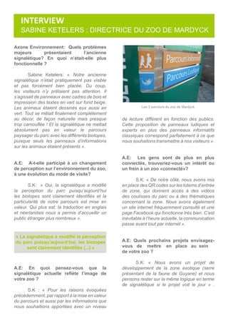 Axone Environnement: Quels problèmes
majeurs présentaient l’ancienne
signalétique? En quoi n’était-elle plus
fonctionnelle ?
	 Sabine Ketelers: « Notre ancienne
signalétique n’était pratiquement pas visible
et pas forcément bien placée. Du coup,
les visiteurs n’y prêtaient pas attention. Il
s’agissait de panneaux avec cadres de bois et
impression des textes en vert sur fond beige.
Les animaux étaient dessinés eux aussi en
vert. Tout se mêlait finalement complètement
au décor, de façon naturelle mais presque
trop camouflée ! Et la signalétique ne mettait
absolument pas en valeur le parcours
paysager du parc avec les différents biotopes,
puisque seuls les panneaux d’informations
sur les animaux étaient présents ».
A.E: A-t-elle participé à un changement
de perception sur l’environnement du zoo,
à une évolution du mode de visite?
	 S.K: « Oui, la signalétique a modifié
la perception du parc puisqu’aujourd’hui
les biotopes sont clairement identifiés et la
particularité de notre parcours est mise en
valeur. Qui plus est, la traduction en anglais
et néerlandais nous a permis d’accueillir un
public étranger plus nombreux ».
A.E: En quoi pensez-vous que la
signalétique actuelle reflète l’image de
votre zoo ?
	 S.K : « Pour les raisons évoquées
précédemment, par rapport à la mise en valeur
du parcours et aussi par les informations que
nous souhaitions apportées avec un niveau
« La signalétique a modifié la perception
du parc puisqu’aujourd’hui, les biotopes
sont clairement identifiés (...) »
de lecture différent en fonction des publics.
Cette proposition de panneaux ludiques et
experts en plus des panneaux informatifs
classiques correspond parfaitement à ce que
nous souhaitons transmettre à nos visiteurs ».
A.E: Les gens sont de plus en plus
connectés, trouveriez-vous un intérêt ou
un frein à un zoo «connecté»?
	 S.K: « De notre côté, nous avons mis
en place des QR codes sur les totems d’entrée
de zone, qui donnent accès à des vidéos
des coulisses du parc ou à des thématiques
concernant la zone. Nous avons également
un site internet fréquemment consulté et une
page Facebook qui fonctionne très bien. C’est
inévitable à l’heure actuelle, la communication
passe avant tout par internet ».
A.E: Quels prochains projets envisagez-
vous de mettre en place au sein 	
de votre zoo ?
	 S.K: « Nous avons un projet de
développement de la zone exotique (serre
présentant de la faune de Guyane) et nous
pensons rester sur la même logique en terme
de signalétique si le projet voit le jour » .
Les 3 parcours du zoo de Mardyck
SABINE KETELERS : directrice du zoo de mardyck
INTERVIEW
 