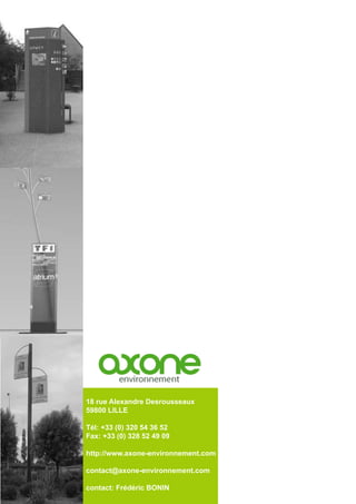 18 rue Alexandre Desrousseaux
59800 LILLE
Tél: +33 (0) 320 54 36 52
Fax: +33 (0) 328 52 49 09
http://www.axone-environnement.com
contact@axone-environnement.com
contact: Frédéric BONIN
 