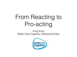 From Reacting to
Pro-acting
Andy Knox
Better Care Together, Morecambe Bay
 