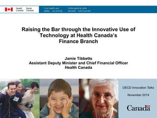 Raising the Bar through the Innovative Use of
Technology at Health Canada’s
Finance Branch
Jamie Tibbetts
Assistant Deputy Minister and Chief Financial Officer
Health Canada
OECD Innovation Talks
November 2014
 