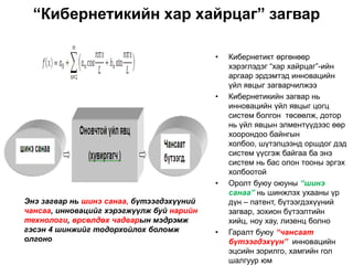 “Кибернетикийн хар хайрцаг” загвар

                                           •   Кибернетикт өргөнөөр
                                               хэрэглэдэг “хар хайрцаг”-ийн
                                               аргаар эрдэмтэд инновацийн
                                               үйл явцыг загварчилжээ
                                           •   Кибернетикийн загвар нь
                                               инновацийн үйл явцыг цогц
                                               систем болгон төсөөлж, дотор
                                               нь үйл явцын элментүүдээс өөр
                                               хоорондоо байнгын
                                               холбоо, шүтэлцээнд оршдог дэд
                                               систем үүсгэж байгаа ба энэ
                                               систем нь бас олон тооны эргэх
                                               холбоотой
                                           •   Оролт буюу оюуны “шинэ
                                               санаа” нь шинжлэх ухааны үр
Энэ загвар нь шинэ санаа, бүтээгдэхүүний       дүн – патент, бүтээгдэхүүний
чансаа, инновацийг хэрэгжүүлж буй нарийн       загвар, зохион бүтээлтийн
технологи, өрсөлдөх чадварын мэдрэмж           хийц, ноу хау, лизенц болно
гэсэн 4 шинжийг тодорхойлох боломж         •   Гаралт буюу “чансаат
олгоно                                         бүтээгдэхүүн” инновацийн
                                               эцсийн зорилго, хамгийн гол
                                               шалгуур юм
 