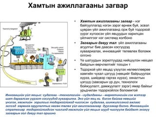 Хамтын ажиллагааны загвар

                                       •   Хамтын ажиллагааны загвар - нэг
                                           байгууллагад нэгэн зэрэг өрнөж буй, эсвэл
                                           цувран үйл ажиллагаанд орж буй тодорхой
                                           үүрэг хүлээсэн үйл явцуудын харилцан
                                           үйлчилгээг нэг системд холбоно
                                       •   Загварын давуу тал: үйл ажиллагааны
                                           агуулгыг бие даасан хэсгүүдэд
                                           хуваариалах, инновацийг төлөвлөх боломж
                                           олгоно
                                       •   Үе шатуудын зорилтуудад нийцүүлэн нөхцөл
                                           байдлын өөрчлөлтийг тооцон т
                                       •   Тодорхой үйл явцад үзүүлэх нөлөөллөөрөө
                                           хамгийн чухал цэгүүд (нөөцийг байршуулах
                                           хүрээ, шийдвэр гаргах хүрээ), хяналтын
                                           цэгүүд (завсарын үр дүн, технологи
                                           бойжуулалт, дамжуулалт зэрэг) ямар байхыг
                                           урьдчилан тодорхойлох боломжтой
Инновацийн үйл явцыг: судалгаа→технологийн→худалдааны→маркетингийн гэх мэтээр
шат дараалсан үүрэгт хэсгүүдэд хуваарилна. Энэ үйл явц нь бэлэн байгаа нөөцийг
үнэлэх, хөгжлийн зорилгыг тодорхойлоход чиглэсэн судалгаа, шинжилгээний ажлаас
эхлээд хөрөнгө оруулалтыг нөхөн төлөх үйл ажиллагаагаар дуусгавар болно. Инновацийн
стратегиар тодорхойлогдсон чиглэлд хөгжлийн үйл явцыг шууд чиглүүлж байдагт энэхүү
загварын гол давуу тал оршино
 