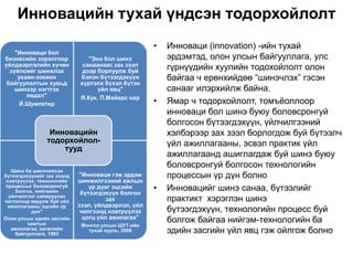 Инновацийн тухай үндсэн тодорхойлолт
                                                    •   Инноваци (innovation) -ийн тухай
    "Инноваци бол
бизнесийн зорилгоор            "Энэ бол шинэ            эрдэмтэд, олон улсын байгууллага, улс
үйлдвэрлэлийн хүчин          санаанаас зах зээл
  зүйлсийг шинжлэх           дээр борлуулж буй
                                                        гүрнүүдийн хуулийн тодохойлолт олон
     ухаан-зохион           бэлэн бүтээгдэхүүн          байгаа ч ерөнхийдөө “шинэчлэх” гэсэн
 байгуулалтын хувьд         хүртэлх бүхэл бүтэн
    шинээр нэгтгэх                үйл явц"              санааг илэрхийлж байна.
        явдал"              Я.Кук, П.Майерс нар
      Й.Шумпетер                                    •   Ямар ч тодорхойлолт, томъѐоллоор
                                                        инноваци бол шинэ буюу боловсронгуй
                                                        болгосон бүтээгдэхүүн, үйлчилгээний
                 Инновацийн                             хэлбэрээр зах зээл борлогдож буй бүтээлч
                тодорхойлол-                            үйл ажиллагааны, эсвэл практик үйл
                    тууд
                                                        ажиллагаанд ашиглагдаж буй шинэ буюу
                                                        боловсронгуй болгосон технологийн
   Шинэ ба шинэчилсэн
бүтээгдэхүүнийг зах зээлд   "Инноваци гэж эрдэм         процессын үр дүн болно
 нэвтрүүлэх, технологийн    шинжилгээний ажлын
 процессыг боловсронгуй
     болгох, нийгмийн
                                үр дүнг эцсийн
                             бүтээгдэхүүн болгон
                                                    •   Инновацийг шинэ санаа, бүтээлийг
  үйлчилгээг сайжруулах
чиглэлээр явуулж буй үйл              зах               практикт хэрэглэн шинэ
  ажиллагааны эцсийн үр     зээл, үйлдвэрлэл, үйл
           дүн"              чилгээнд нэвтрүүлэх        бүтээгдэхүүн, технологийн процесс буй
                              цогц үйл ажилагаа"
Олон улсын эдийн засгийн
         хамтын
                                                        болгож байгаа нийгэм-технологийн ба
                             Монгол улсын ШУТ-ийн
   ажиллагаа, хөгжлийн
    байгууллага, 1993
                               тухай хууль, 2008        эдийн засгийн үйл явц гэж ойлгож болно
 