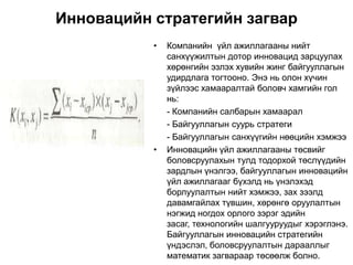 Инновацийн стратегийн загвар
           •   Компанийн үйл ажиллагааны нийт
               санхүүжилтын дотор инновацид зарцуулах
               хөрөнгийн эзлэх хувийн жинг байгууллагын
               удирдлага тогтооно. Энэ нь олон хүчин
               зүйлээс хамааралтай боловч хамгийн гол
               нь:
               - Компанийн салбарын хамаарал
               - Байгууллагын суурь стратеги
               - Байгууллагын санхүүгийн нөөцийн хэмжээ
           •   Инновацийн үйл ажиллагааны төсвийг
               боловсруулахын тулд тодорхой төслүүдийн
               зардлын үнэлгээ, байгууллагын инновацийн
               үйл ажиллагааг бүхэлд нь үнэлэхэд
               борлуулалтын нийт хэмжээ, зах зээлд
               давамгайлах түвшин, хөрөнгө оруулалтын
               нэгжид ногдох орлого зэрэг эдийн
               засаг, технологийн шалгууруудыг хэрэглэнэ.
               Байгууллагын инновацийн стратегийн
               үндэслэл, боловсруулалтын дарааллыг
               математик загвараар төсөөлж болно.
 