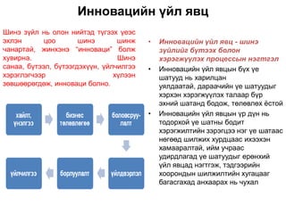 Инновацийн үйл явц
Шинэ зүйл нь олон нийтэд түгээх үеэс
эхлэн       цоо       шинэ       шинж    •   Инновацийн үйл явц - шинэ
чанартай, жинхэнэ “инноваци” болж            зүйлийг бүтээх болон
хувирна.                         Шинэ        хэрэгжүүлэх процессын нэгтгэл
санаа, бүтээл, бүтээгдэхүүн, үйлчилгээ   •   Инновацийн үйл явцын бүх үе
хэрэглэгчээр                    хүлээн       шатууд нь харилцан
зөвшөөрөгдөж, инноваци болно.                уялдаатай, дараачийн үе шатуудыг
                                             хэрхэн хэрэгжүүлэх талаар бүр
                                             эхний шатанд бодож, төлөвлөх ѐстой
                                         •   Инновацийн үйл явцын үр дүн нь
                                             тодорхой үе шатны бодит
                                             хэрэгжилтийн зэрэгцээ нэг үе шатаас
                                             нөгөөд шилжих хурдцаас ихээхэн
                                             хамааралтай, ийм учраас
                                             удирдлагад үе шатуудыг ерөнхий
                                             үйл явцад нэгтгэж, тэдгээрийн
                                             хоорондын шилжилтийн хугацааг
                                             багасгахад анхаарах нь чухал
 