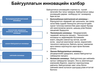 Байгууллагын инновацийн хэлбэр
                               Байгууллагын инновацийн стратеги нь түүний
                                  хөгжлийн бүх талыг хамарна. Байгууллагын хувьд
                                  инновацийн дараах хэлбэрүүд гол анхааралд
                                  байх ѐстой:
бүтээгдэхүүнүйлчилгээний       Бүтээгдэхүүн (үйлчилгээ)-ий инноваци –
        инноваци
                                  борлуулалтын чадавхийг эрс шинэчилж, зах зээлд
                                  эзлэх байр суурийг бэхжүүлэн үйлчлүүлэгчдийн
                                  хүрээг тэлснээр компани бие даан хараат бусаар
                                  үйл ажиллагаагаа эрхэлж, цаашид улам бэхжих
  технологийн процессын           нөхцөлийг бүрдүүлнэ
инноваци, эсвэл технологийн
         инноваци               Технологийн инноваци - Үйлдвэрлэлийн
                                  чадавхийг хөгжүүлэх процесс . Технологийн
                                  инноваци нь хөдөлмөрийн бүтээмжийн
                                  өсөлт, нөөцийн хэмнэлтэд чиглэж, ашгийг
                                  өсгөх, аюулгүй ажиллагааг хангах, мэдээллийн
зохион байгуулалтын инноваци      технологи нэвтрүүлэх, байгаль орчныг хамгаалах
                                  арга хэмжээ хэрэгжүүлэх зэрэг өргөн боломж
                                  олгоно.
                                Зохион байгуулалтын инноваци –
                                  үйлдвэрлэлийн удирдлага, зохион байгуулалтыг
     нийгмийн инноваци            сайжруулах процесс
                                Нийгмийн инноваци - Байгуулллага дах нийгмийн
                                  орчныг сайжруулах процесс. Энэ нь ажиллагсдыг
                                  компанийн бодлого, зорилгыг хэрэгжүүлэхэд
                                  дайчилж, байгууллагаас хамт олны болон
                                  нийгмийн өмнө хүлээсэн үүргүүдэд улам итгэлтэй
                                  болгоно
 