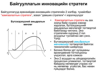 Байгууллагын инновацийн стратеги
Байгууллагууд ерөнхийдөө инновацийн стратегийн 2 хэлбэр, тухайлбал
“хамгаалалтын стратеги”, эсвэл “давших стратеги”-г хэрэгжүүлдэг

       Бүтээгдэхүүний амьдралын     •  Хамгаалалтын стратеги нь зах
                                      зээлд байр сууриа хэвээр
                мөчлөг                хадгалах, бүтээгдэхүүний
                                      амьдралын мөчлөгийг тогтвортой
                                      байлгахад чиглэнэ. Энэ
                                      стратегийн хүрээнд 2 гол
                                      асуудлыг тусгайлан авч үзнэ.
                                      Үүнд:
                                    • Бүтээгдэхүүний амьдралын
                                      мөчлөгийг тогтвортой байлгах
                                      технологийн шийдлүүд
                                    • Богино болон урт хугацааны
                                      өрсөлдөөний тогтолцооны
                                      үндэслэл, арга хэмжээ
                                    • Энэ 2 асуудал нь үйлдвэрлэлийн
                                      процессын уламжлал, тогтвортой
                                      байдалд нөлөөлдөг учраас нэг
                                      нь нөгөөгөө үгүйсгэж, бас нөхөн
                                      гүйцээдэг болно.
 