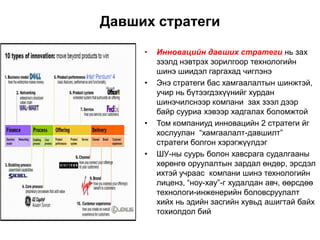 Давших стратеги

     •   Инновацийн давших стратеги нь зах
         зээлд нэвтрэх зорилгоор технологийн
         шинэ шиидэл гаргахад чиглэнэ
     •   Энэ стратеги бас хамгаалалтын шинжтэй,
         учир нь бүтээгдэхүүнийг хурдан
         шинэчилснээр компани зах зээл дээр
         байр сууриа хэвээр хадгалах боломжтой
     •   Том компаниуд инновацийн 2 стратеги йг
         хослуулан “хамгаалалт-давшилт”
         стратеги болгон хэрэгжүүлдэг
     •   ШУ-ны суурь болон хавсрага судалгааны
         хөрөнгө оруулалтын зардал өндөр, эрсдэл
         ихтэй учраас компани шинэ технологийн
         лиценз, “ноу-хау”-г худалдан авч, өөрсдөө
         технологи-инженерийн боловсруулалт
         хийх нь эдийн засгийн хувьд ашигтай байх
         тохиолдол бий
 