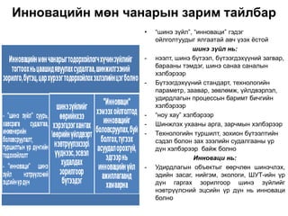 Инновацийн мөн чанарын зарим тайлбар
                  •   “шинэ зүйл”, “инноваци” гэдэг
                      ойлголтуудыг ялгаатай авч үзэх ѐстой
                                   шинэ зүйл нь:
                  -   нээлт, шинэ бүтээл, бүтээгдэхүүний загвар,
                      барааны тэмдэг, шинэ санаа саналын
                      хэлбэрээр
                  -   Бүтээгдэхүүний стандарт, технологийн
                      параметр, заавар, зөвлөмж, үйлдвэрлэл,
                      удирдлагын процессын баримт бичгийн
                      хэлбэрээр
                  -   “ноу хау” хэлбэрээр
                  -   Шинжлэх ухааны арга, зарчмын хэлбэрээр
                  -   Технологийн туршилт, зохион бүтээлтийн
                      сэдэл болон зах зээлийн судалгааны үр
                      дүн хэлбэрээр байж болно
                                   Инноваци нь:
                  -   Удирдлагын объектыг өөрчлөн шинэчлэх,
                      эдийн засаг, нийгэм, экологи, ШУТ-ийн үр
                      дүн гаргах зорилгоор шинэ зүйлийг
                      нэвтрүүлсний эцсийн үр дүн нь инноваци
                      болно
 