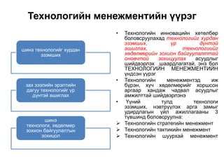 Технологийн менежментийн үүрэг
                          • Технологийн инновацийн хөтөлбөр
                            боловсруулахад технологийг хурдан
                            эзэмших,          үр        дүнтэй
шинэ технологийг хурдан     ашиглах,              технологиийг
       эзэмших              хөдөлмөрийн зохион байгуулалттай
                            оновчтой     зохицуулах   асуудлыг
                            шийдвэрлэх шаардлагатай, энэ бол
                            ТЕХНОЛОГИЙН МЕНЕЖМЕНТИЙН
                            үндсэн үүрэг
                          • Технологийн     менежментэд     иж
 зах зээлийн эрэлтийн       бүрэн, хүч хөдөлмөрийг хоршсон
 дагуу технологийг үр       аргаар хандаж чадвал асуудлыг
    дүнтэй ашиглах          амжилттай шийдвэрлэнэ
                          •  Үүний        тулд       технологи
                            эзэмших, нэвтрүүлэх арга замыг
                            удирдлагын үйл ажиллагааны 3
                            түвшинд боловсруулна:
         шинэ
 технологи, хөдөлмөр       Технологийн стратегийн менежмент
 зохион байгуулалтын       Технологийн тактикийн менежмент
       зохицол             Технологийн шуурхай менежмент
 