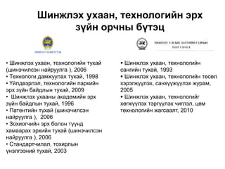 Шинжлэх ухаан, технологийн эрх
                 зүйн орчны бүтэц


• Шинжлэх ухаан, технологийн тухай    Шинжлэх ухаан, технологийн
(шинэчилсэн найруулга ), 2006        сангийн тухай, 1993
• Технологи дамжуулах тухай, 1998     Шинжлэх ухаан, технологийн төсөл
• Үйлдвэрлэл, технологийн паркийн    хэрэгжүүлэх, санхүүжүүлэх журам,
эрх зүйн байдлын тухай, 2009         2005
• Шинжлэх ухааны академийн эрх        Шинжлэх ухаан, технологийг
зүйн байдлын тухай, 1996             хөгжүүлэх тэргүүлэх чиглэл, цөм
• Патентийн тухай (шинэчилсэн        технологийн жагсаалт, 2010
найруулга ), 2006
• Зохиогчийн эрх болон түүнд
хамаарах эрхийн тухай (шинэчилсэн
найруулга ), 2006
• Стандартчилал, тохирлын
үнэлгээний тухай, 2003
 