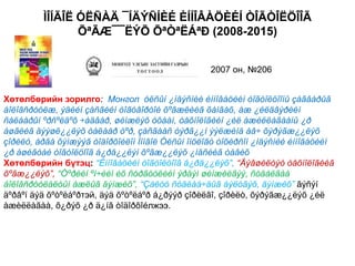 ÌÎÍÃÎË ÓËÑÀÄ ¯ÍÄÝÑÍÈÉ ÈÍÍÎÂÀÖÈÉÍ ÒÎÃÒÎËÖÎÎÃ
                ÕªÃÆ¯¯ËÝÕ ÕªÒªËÁªÐ (2008-2015)


                                                   2007 он, №206


Хөтөлбөрийн зорилго: Монгол óëñûí ¿íäýñíèé èííîâàöèéí òîãòîëöîîíû çàãâàðûã
áîëîâñðóóëæ, ýäèéí çàñãèéí òîãòâîðòîé õºãæëèéã õàíãàõ, àæ ¿éëäâýðèéí
ñàëáàðûí ºðñºëäºõ ÷àäâàð, øèíæëýõ óõààí, òåõíîëîãèéí ¿éë àæèëëàãààíû ¿ð
àøãèéã äýýøë¿¿ëýõ òàëààð òºð, çàñãààñ òýðã¿¿í ýýëæèíä àâ÷ õýðýãæ¿¿ëýõ
çîðèëò, àðãà õýìæýýã òîäîðõîéëîí Ìîíãîë Óëñûí îíöëîãò òîõèðñîí ¿íäýñíèé èííîâàöèéí
¿ð àøèãòàé òîãòîëöîîã á¿ðä¿¿ëýí õºãæ¿¿ëýõ ¿íäñèéã òàâèõ
Хөтөлбөрийн бүтэц: “Èííîâàöèéí òîãòîëöîîã á¿ðä¿¿ëýõ”, “Äýâøèëòýò òåõíîëîãèéã
õºãæ¿¿ëýõ”, “Òºðèéí ºì÷èéí èõ ñóðãóóëèéí ýðäýì øèíæèëãýý, ñóäàëãàà
áîëîâñðóóëàëòûí àæëûã äýìæèõ”, “Çàëóó ñóäëàà÷äûã áýëòãýõ, äýìæèõ” ãýñýí
äºðâºí äýä õºòºëáºðтэй, äýä õºòºëáºð á¿ðýýð çîðèëãî, çîðèëò, õýðýãæ¿¿ëýõ ¿éë
àæèëëàãàà, õ¿ðýõ ¿ð ä¿íã òîäîðõîéлжээ.
 