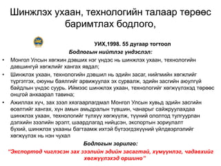 Шинжлэх ухаан, технологийн талаар төрөөс
            баримтлах бодлого,
                                  УИХ,1998. 55 дугаар тогтоол
                         Бодлогын нийтлэг үндэслэл:
• Монгол Улсын хөгжин дэвших нэг үндэс нь шинжлэх ухаан, технологийн
   давшингуй хөгжлийг хангах явдал;
• Шинжлэх ухаан, технологийн дэвшил нь эдийн засаг, нийгмийн хөгжлийг
   түргэтгэх, оюуны баялгийг арвижуулах эх сурвалж, эдийн засгийн аюулгүй
   байдлын үндэс суурь. Иймээс шинжлэх ухаан, технологийг хөгжүүлэхэд төрөөс
   онцгой анхаарал тавина;
• Ажиллах хүч, зах зээл хязгаарлагдмал Монгол Улсын хувьд эдийн засгийн
   өсөлтийг хангах, хүн амын амьдралын түвшин, чанарыг сайжруулахдаа
   шинжлэх ухаан, технологийг түлхүү хөгжүүлж, түүний ололтод тулгуурлан
   дэлхийн зээлийн эрэлт, шаардлагад нийцсэн, экспортын зориулалт
   бүхий, шинжлэх ухааны багтаамж ихтэй бүтээгдэхүүний үйлдвэрлэлийг
   хөгжүүлэх нь нэн чухал
                              Бодлогын зорилго:
  “Экспортод чиглэсэн зах зээлийн эдийн засагтай, хүмүүнлэг, чадавхийг
                              хөгжүүлэхэд оршино”
 