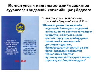 Монгол улсын мянганы хөгжлийн зорилтод
сууриласан үндэсний хөгжлийн цогц бодлого

                 “Шинжлэх ухаан, технологийн
                   хөгжлийн бодлого” хэсэг 4.7 -т:
                 “Шинжлэх ухаан, технологийн
                   чадавхийг бэхжүүлэх, үндэсний
                   инновацийн үр ашигтай тогтолцоог
                   бүрдүүлэн хөгжүүлэх, эдийн
                   засгийн тэргүүлэх салбаруудын
                   технологийн шинэчлэлийг
                   дотоодын судалгаа,
                   боловсруулалтын ажлын үр дүн
                   болон гадаадын дэвшилтэт
                   технологийн ололтыг
                   нутагшуулахтай хослуулах замаар
    УИХ, 2008      хэрэгжүүлэх бодлого явуулна”
 