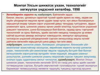 Монгол Улсын шинжлэх ухаан, технологийг
             хөгжүүлэх үндэсний хөтөлбөр, 1998
•   Хөтөлбөрийн зорилго нь нэгдүгээрт, Байгалийн эрдэс
    баялаг, амьтан, ургамлын гаралтай түүхий эдийн арвин их нөөц, хөдөө аж
    ахуйн үйлдвэрлэл явуулах өргөн уудам газар нутаг, хүн амын боловсролын
    харьцангуй өндөр түвшин зэрэг үндэсний давуу талуудад тулгуурлан, ардын
    уламжлалт арга, шинжлэх ухааны орчин үеийн ололтод түшиглэсэн үндэсний
    дэвшилт технологи, шинэ бүтээгдэхүүн бий болгох, гадаад орны тэргүүний
    технологийг эх орны байгаль, эдийн засгийн нөхцөлд тохируулж үр өгөөж
    сайтай ашиглах замаар экспортыг нэмэгдүүлэх, импортыг орлуулахад
    чиглэгдсэн үндэсний үйлдвэрлэлийг сэргээн хөгжүүлэхэд оюуны хүчийг
    дайчилж хөгжлийн харьцангуй шинэ давуу тал олж авах;
    хоёрдугаарт, шинжлэх ухаан, боловсрол, үйлдвэрлэл, бизнесийн үйл
    ажиллагааг зохистойгоор хослуулах, өөрийнхөө хөрөнгө хүчээр шинжлэх
    ухаан, технологийн үйл ажиллагааг явуулж чадахуйц бүтцийг бий болгон
    хөгжүүлэхийн зэрэгцээгээр иргэдийн танин мэдэхүй, амьдрах ухааныг
    дээшлүүлэх, дэлхийн шинжлэх ухааны мэдлэгийн хүрсэн түвшинг ахиулахад
    онолын суурь судалгааны ажлыг чиглүүлэх; гуравдугаарт, Монгол Улсын
    шинжлэх ухаан, технологийн хөгжлийг 2010 он гэхэд улс орны эдийн засгийг
    тогтворжуулан сэргээх, бүтцийн өөрчлөлтийг гүнзгийрүүлэн түүний экспортын
    баримжааг төлөвшүүлэхэд нөлөөлж чадахуйц түвшинд хүргэхэд оршино.
 