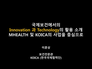 국제보건에서의
Innovation 과 Technology의 활용 소개
MHEALTH 및 KOICA의 사업을 중심으로
이훈상
보건전문관
KOICA (한국국제협력단)
 