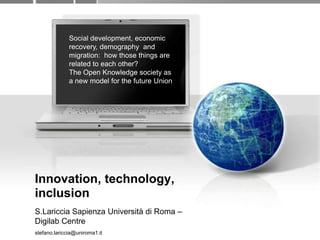 Innovation, technology, inclusion S.LaricciaSapienzaUniversità di Roma – DigilabCentre stefano.lariccia@uniroma1.it Social development, economicrecovery, demography  and migration:  howthosethings are relatedtoeachother? The Open Knowledge society as a newmodelfor the future Union 