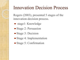 Innovation Decision Process
Rogers (2003), presented 5 stages of the
innovation-decision process.
 stage1: Knowledge
Stage 2: Persuasion
Stage 3: Decision
Stage 4: Implementation
Stage 5: Confirmation
 