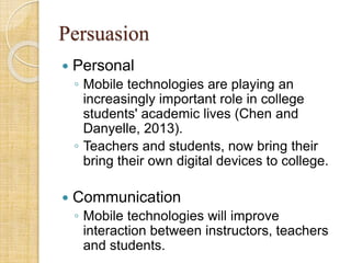 Persuasion
 Personal
◦ Mobile technologies are playing an
increasingly important role in college
students' academic lives (Chen and
Danyelle, 2013).
◦ Teachers and students, now bring their
bring their own digital devices to college.
 Communication
◦ Mobile technologies will improve
interaction between instructors, teachers
and students.
 