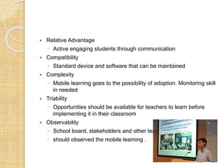  Relative Advantage
◦ Active engaging students through communication
 Compatibility
◦ Standard device and software that can be maintained
 Complexity
◦ Mobile learning goes to the possibility of adoption. Monitoring skill
in needed
 Triability
◦ Opportunities should be available for teachers to learn before
implementing it in their classroom
 Observability
◦ School board, stakeholders and other teachers
◦ should observed the mobile learning .
 