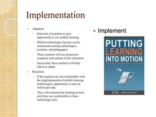 Implementation
 Adoption
◦ Selection of teachers to give
opportunity to use mobile learning
◦ Mobile technologies focuses on the
interactions among technologies,
contents, and pedagogies.
◦ These teachers will use projectors,
computer and camera in the classroom
◦ Successful, these teachers will help
others to adopt.
 Rejection
◦ If the teachers are not comfortable with
the implementation of mobile learning
technologies, opportunity to opt out
will be provide.
◦ They will continue the training session
until they are comfortable to these
technology tools.
 Implement
 