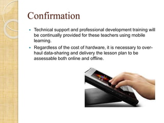 Confirmation
 Technical support and professional development training will
be continually provided for these teachers using mobile
learning.
 Regardless of the cost of hardware, it is necessary to over-
haul data-sharing and delivery the lesson plan to be
assessable both online and offline.
 